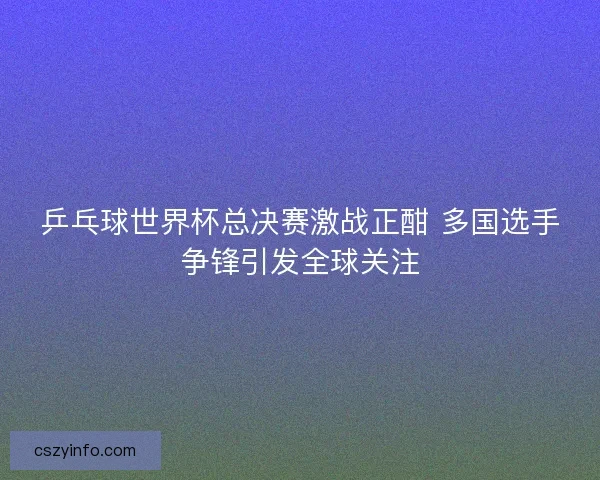 乒乓球世界杯总决赛激战正酣 多国选手争锋引发全球关注