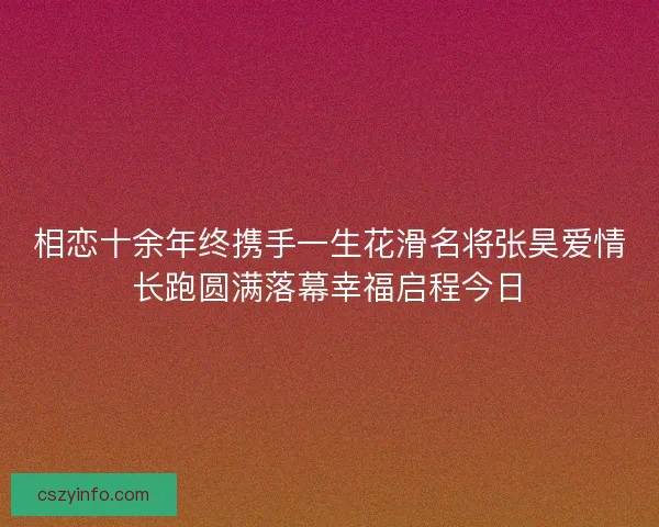 相恋十余年终携手一生花滑名将张昊爱情长跑圆满落幕幸福启程今日