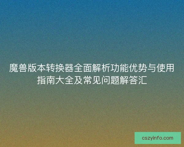 魔兽版本转换器全面解析功能优势与使用指南大全及常见问题解答汇
