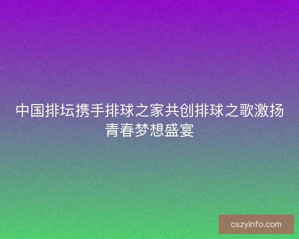 中国排坛携手排球之家共创排球之歌激扬青春梦想盛宴