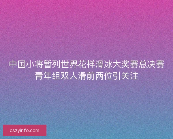 中国小将暂列世界花样滑冰大奖赛总决赛青年组双人滑前两位引关注