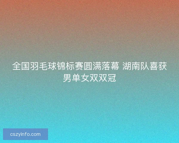 全国羽毛球锦标赛圆满落幕 湖南队喜获男单女双双冠